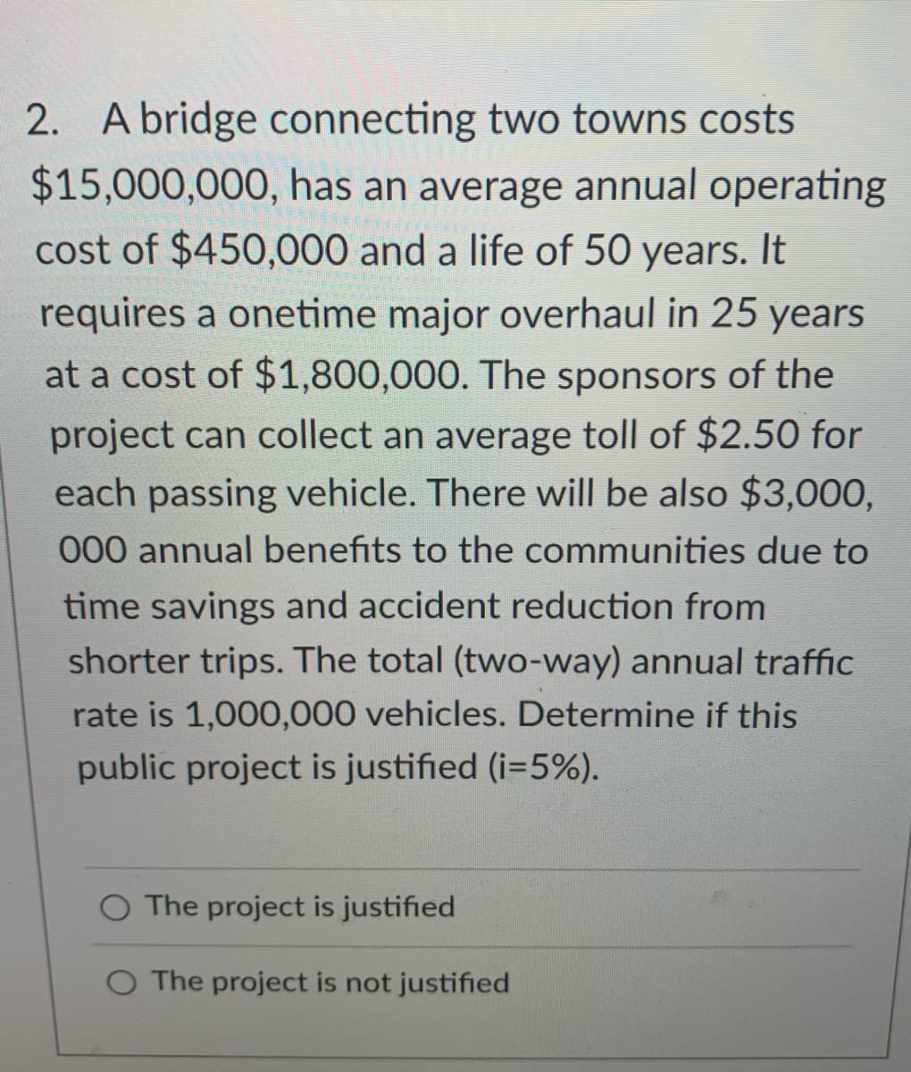 2. A bridge connecting two towns costs
$15,000,000, has an average annual operating
cost of $450,000 and a life of 50 years. It
requires a onetime major overhaul in 25 years
at a cost of $1,800,000. The sponsors of the
project can collect an average toll of $2.50 for
each passing vehicle. There will be also $3,000,
000 annual benefits to the communities due to
time savings and accident reduction from
shorter trips. The total (two-way) annual traffic
rate is 1,000,000 vehicles. Determine if this
public project is justified (i=5%).
O The project is justified
O The project is not justified
