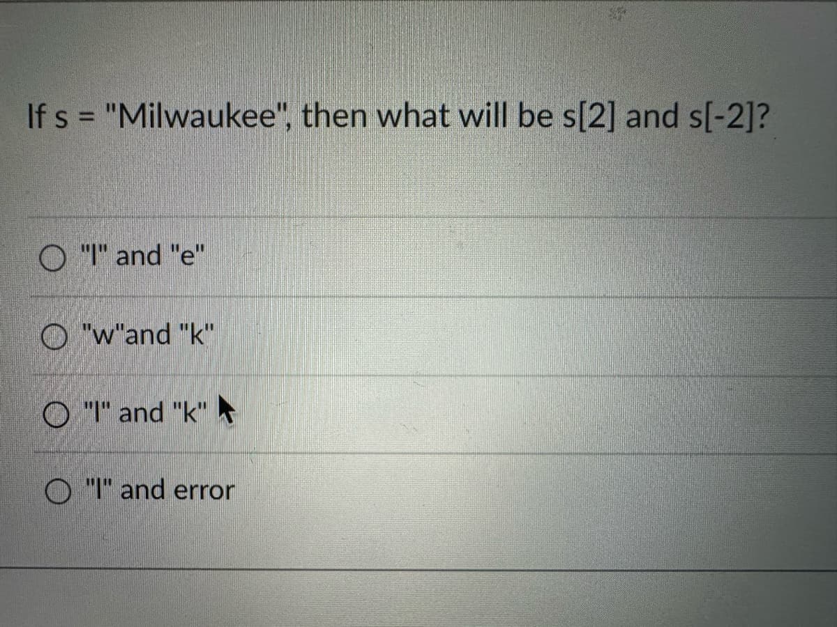 If s = "Milwaukee", then what will be s[2] and s[-2]?
O "I" and "e"
O"w"and "k"
O"I" and "k"
O "I" and error