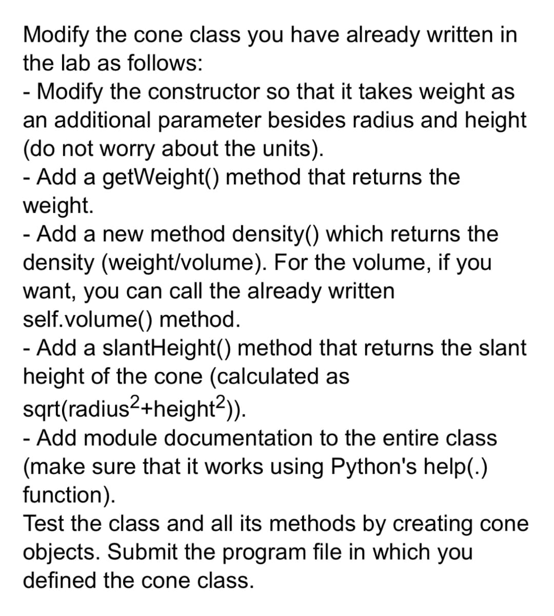 Modify the cone class you have already written in
the lab as follows:
- Modify the constructor so that it takes weight as
an additional parameter besides radius and height
(do not worry about the units).
- Add a getWeight() method that returns the
weight.
- Add a new method density() which returns the
density (weight/volume). For the volume, if you
want, you can call the already written
self.volume() method.
- Add a slantHeight() method that returns the slant
height of the cone (calculated as
sqrt(radius2+height2)).
- Add module documentation to the entire class
(make sure that it works using Python's help(.)
function).
Test the class and all its methods by creating cone
objects. Submit the program file in which you
defined the cone class.