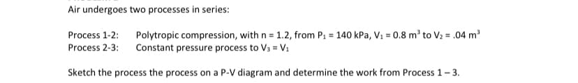 ### Thermodynamic Processes of Air

Air undergoes two processes in series:

#### Process 1-2: 
- **Type:** Polytropic compression 
- **Polytropic index (n):** 1.2
- **Initial pressure (P1):** 140 kPa
- **Initial volume (V1):** 0.8 m³
- **Final volume (V2):** 0.04 m³

#### Process 2-3:
- **Type:** Constant pressure process
- **Final volume (V3):** V₁ (= 0.8 m³)

### Task:
- Sketch the process on a Pressure-Volume (P-V) diagram.
- Determine the work done from Process 1 to Process 3.

### Detailed Guide:

1. **P-V Diagram Sketch:**
    - **Process 1-2** will be a curve showing the polytropic compression from (P1, V1) = (140 kPa, 0.8 m³) to (P2, V2) on the P-V diagram. Since it's a compression, the curve should slope downwards.
    - **Process 2-3** will be a horizontal line moving from V2 back to V1, indicating a constant pressure process.

2. **Determine the Work Done:**
    - **For Process 1-2 (Polytropic Process):** 
      \[
      W_{1-2} = \frac{P_1 V_1 - P_2 V_2}{1 - n}
      \]
    - **For Process 2-3 (Constant Pressure):**
      \[
      W_{2-3} = P_3 (V_3 - V_2)
      \]
    - **Total Work (W):**
      \[
      W_{total} = W_{1-2} + W_{2-3}
      \]

Make sure to substitute the known values into the formulas to calculate the specific work done in each process.