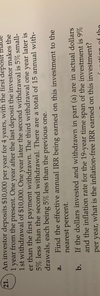 An investor deposits $10,000 per year for 4 years, with the first deposit
21.
1 year from the present. One year after the last deposit the investor makes the
1 st withdrawal of $10,000. One year later the second withdrawal is 5% small-
1.
er than the first payment withdrawn. The third withdrawal one year later is
5% less than the second withdrawal. There are a total of 15 annual with-
drawals, each being 5% less than the previous one.
Find the effective annual IRR being earned on this investment to the
nearest percent.
a.
If the dollars invested and withdrawn in part (a) are in actual dollars
and the inflation rate for the 19-year time span of the investment is 9%
per year, what is the inflation-free IRR earned on this investment?
b.
