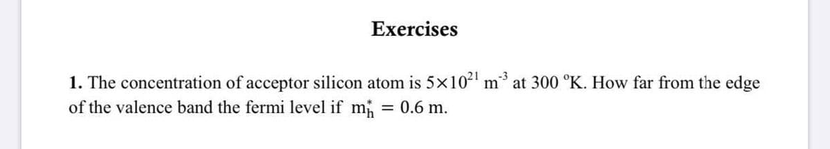 Exercises
-3
1. The concentration of acceptor silicon atom is 5x10" m at 300 °K. How far from the edge
of the valence band the fermi level if m
= 0.6 m.
