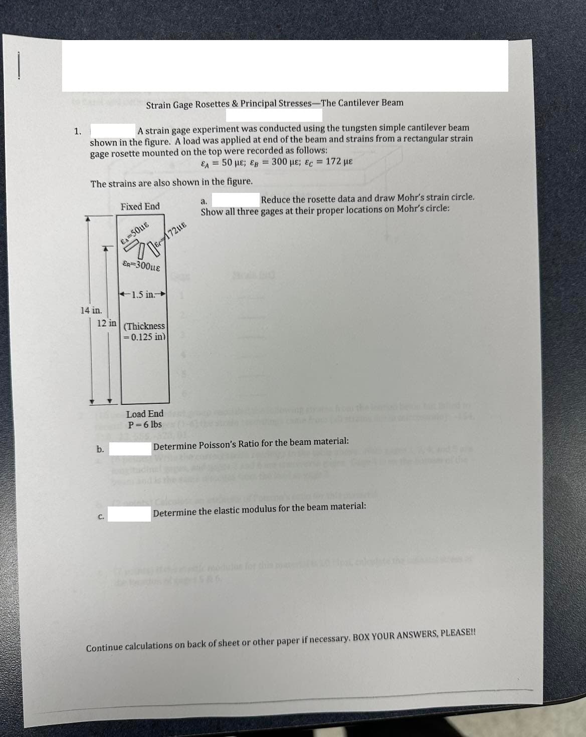 1.
Strain Gage Rosettes & Principal Stresses-The Cantilever Beam
A strain gage experiment was conducted using the tungsten simple cantilever beam
shown in the figure. A load was applied at end of the beam and strains from a rectangular strain
gage rosette mounted on the top were recorded as follows:
€ = 50 με; €g = 300 με; €c = 172 με
The strains are also shown in the figure.
14 in.
b.
Fixed End
C₂
EA-50UE
-
E172UE
ER=300μLE
12 in (Thickness
= 0.125 in)
1.5 in.
Load End
P=6 lbs
a.
Reduce the rosette data and draw Mohr's strain circle.
Show all three gages at their proper locations on Mohr's circle:
Determine Poisson's Ratio for the beam material:
Determine the elastic modulus for the beam material:
Continue calculations on back of sheet or other paper if necessary, BOX YOUR ANSWERS, PLEASE!!