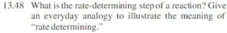 13.48 What is the rate-determining step of a reaction? Give
an everyday analogy to illustrate the meaning of
"rate determining."