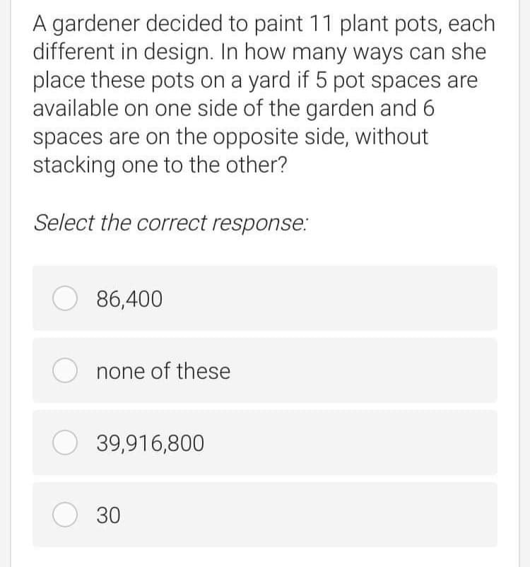 A gardener decided to paint 11 plant pots, each
different in design. In how many ways can she
place these pots on a yard if 5 pot spaces are
available on one side of the garden and 6
spaces are on the opposite side, without
stacking one to the other?
Select the correct response:
O 86,400
none of these
O 39,916,800
O 30
