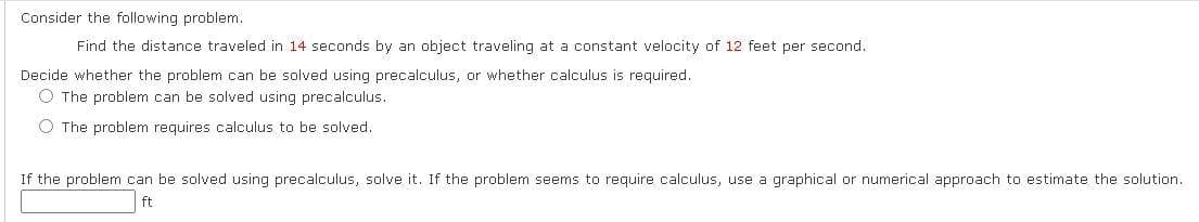 **Problem Statement:**

Consider the following problem:

**Question:**
Find the distance traveled in 14 seconds by an object traveling at a constant velocity of 12 feet per second.

**Instructions:**
Decide whether the problem can be solved using precalculus, or whether calculus is required.

*Options:*
1. The problem can be solved using precalculus.
2. The problem requires calculus to be solved.

**Next Steps:**
If the problem can be solved using precalculus, solve it. If the problem seems to require calculus, use a graphical or numerical approach to estimate the solution.

**Answer Box:**
\[ \boxed{\text{ \_\_ }} \text{ ft} \]

**Analysis:**
In this case, since the velocity is constant, you can use precalculus to solve for the distance traveled. The distance \(d\) can be calculated using the formula:
\[ d = v \times t \]
where:
- \( v \) is the constant velocity (12 feet per second),
- \( t \) is the time (14 seconds).

By plugging in the values:
\[ d = 12 \, \text{ft/sec} \times 14 \, \text{sec} \]
\[ d = 168 \, \text{feet} \]
Thus, the distance traveled is 168 feet.