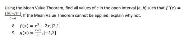 Using the Mean Value Theorem, find all values of c in the open interval (a, b) such that f'(c) =
f(b)-f(@) if the Mean Value Theorem cannot be applied, explain why not.
b-a
8. f(x) = x3 + 2x, [2,1]
9. g(x) = -1,2]
x+1
