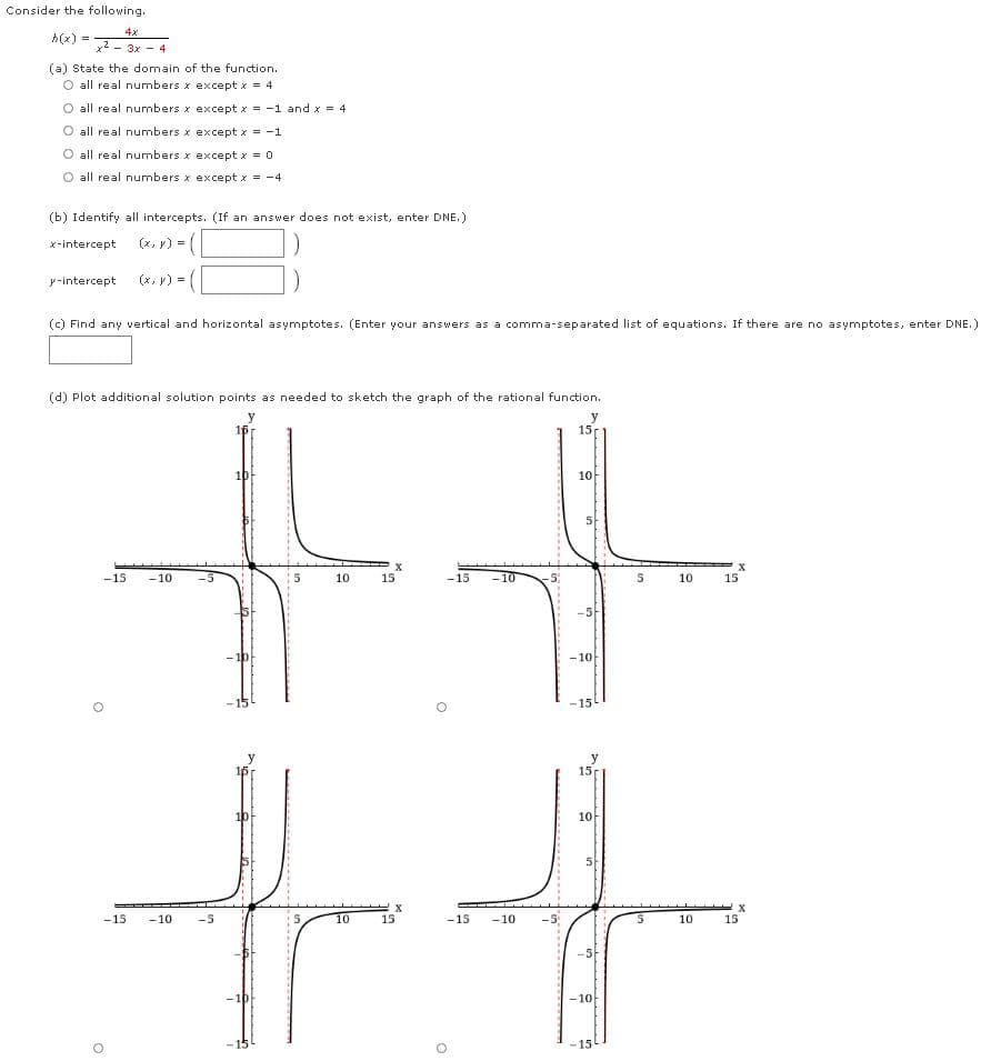 Consider the following.
4x
h(x) :
%3D
x2 - 3x - 4
(a) State the domain of the function.
O all real numbers x except x = 4
O all real numbers x except x = -1 and x = 4
O all real numbers x except x = -1
O all real numbers x except x = 0
O all real numbers x except x = -4
(b) Identify all intercepts. (If an answer does not exist, enter DNE.)
x-intercept
(x, y) = (
y-intercept
(x, r) = (
(c) Find any vertical and horizontal asymptotes. (Enter your answers as a comma-separated list of equations. If there are no asymptotes, enter DNE.)
(d) Plot additional solution points as needed to sketch the graph of the rational function.
y
1p
15
10
X
15
-15
-10
10
15
-15
5
10
-5-
-10
-15
15
10
10아
5
-15
-10
-5
5
10
15
-15
-10
-5
10
15
-5
-1p-
- 10
-15
