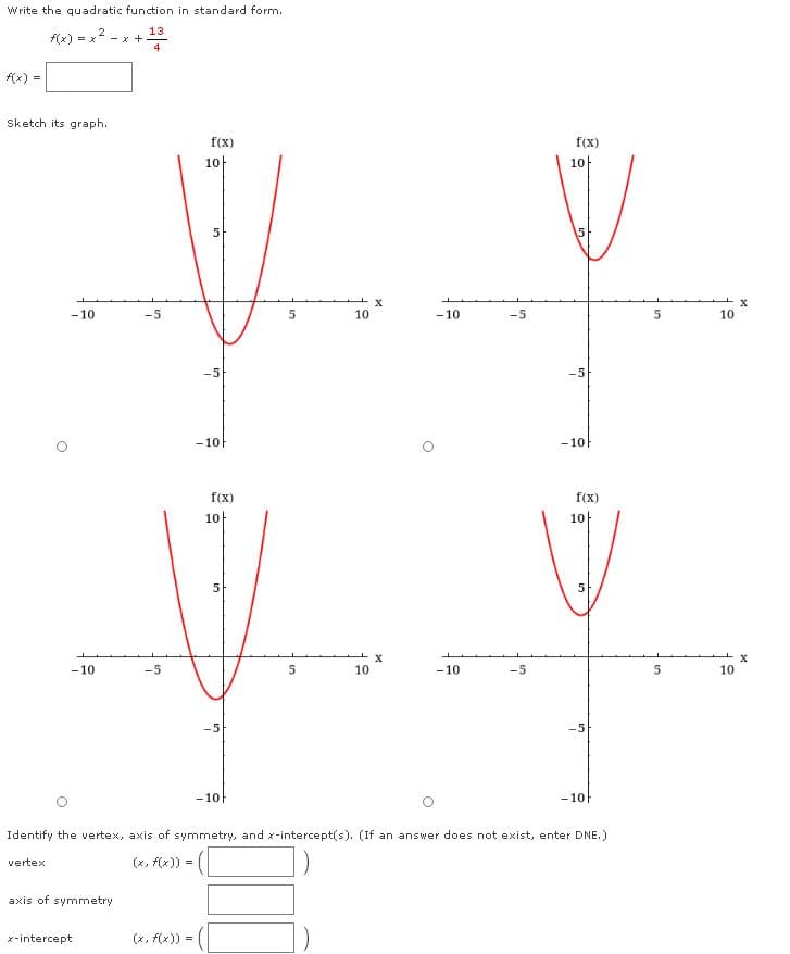 Write the quadratic function in standard form.
f(x) = x 2
13
- x +
4
f(x) =
Sketch its graph.
f(x)
f(x)
10
10|
15
- 10
-5
10
- 10
-5
10
-5
- 10
- 10F
f(x)
f(x)
10
10
5
- 10
-5
10
- 10
-5
5
10
-5
-10F
- 10
Identify the vertex, axis of symmetry, and x-intercept(s). (If an answer does not exist, enter DNE.)
(x, f(x)) =
vertex
axis of symmetry
x-intercept
(x, f(x))
