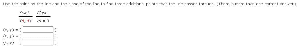 ### Finding Points on a Line

Use the point on the line and the slope of the line to find three additional points that the line passes through. (There is more than one correct answer.)

#### Given Information
- **Point**: (4, 4)
- **Slope** (m): 0

#### Required
Find three additional points \((x, y)\) that the line passes through:

#### Solution
Since the slope \(m\) is 0, the line is horizontal. This means that the \(y\)-coordinate of any point on the line will be the same, specifically 4. You can choose any value for the \(x\)-coordinate. Here are three examples:

1. \((x, y) = (1, 4)\)
2. \((x, y) = (7, 4)\)
3. \((x, y) = (10, 4)\)

Simply fill in the \(x\)-values in the boxes to find three additional points that the line passes through.