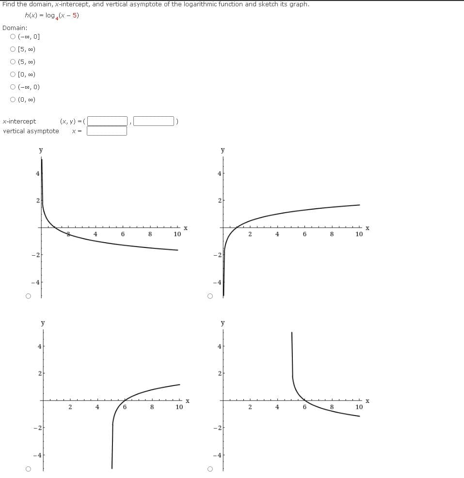 Find the domain, x-intercept, and vertical asymptote of the logarithmic function and sketch its graph.
h(x) = log (x - 5)
Domain:
O (-0a, 0]
O [5, a)
O (5, ca)
O [0, a)
O (-0a, 0)
O (0, a)
x-intercept
(x, y) = (
vertical asymptote
X =
y
y
4
4
2
2
4
6
8
10
2
4
6
8
10
-4
y
4
4
2
2
4
6.
8
10
2
4
6
8
10
