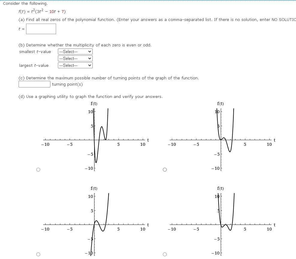 Consider the following.
f(t) = t(3t2 - 10t + 7)
(a) Find all real zeros of the polynomial function. (Enter your answers as a comma-separated list. If there is no solution, enter NO SOLUTIc
t =
(b) Determine whether the multiplicity of each zero is even or odd.
smallest t-value
---Select--
---Select--
---Select---
largest t-value
(c) Determine the maximum possible number of turning points of the graph of the function.
turning point(s)
(d) Use a graphing utility to graph the function and verify your answers.
f(t)
f(t)
10
5
- 10
-5
5
10
- 10
-5
5
10
- 10
-10아
f(t)
f(t)
10
5
- 10
-5
10
- 10
-5
5
10
-5
- 10|
