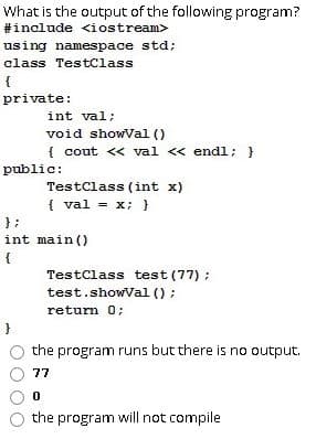 What is the output of the following program?
#include <iostream>
using namespace std;
class TestClass
private:
int val;
void showVal ()
{ cout << val <« endl; }
public:
TestClass (int x)
{ val = x; }
};
int main ()
{
TestClass test (77) ;
test.showVal () ;
return 0;
the program runs but there is no output.
77
the program will not compile
