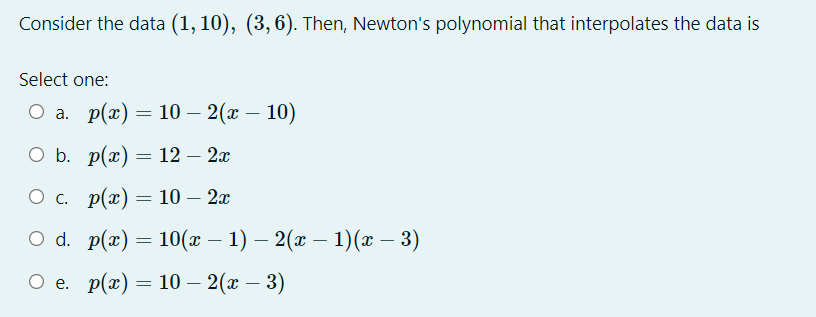 Consider the data (1, 10), (3,6). Then, Newton's polynomial that interpolates the data is
Select one:
Оа. р(г) — 10 — 2(х — 10)
ОБ. р(а) — 12— 2г
Ос. р(x) — 10 — 2а
O d. p(a) — 10( — 1) — 2(ӕ — 1)(г — 3)
Ое. p(x) — 10 — 2(г — 3)
-
