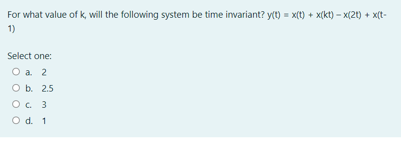 For what value of k, will the following system be time invariant? y(t)
= x(t) + x(kt) – x(2t) + x(t-
1)
Select one:
O a.
O b. 2.5
Ос.
3
O d. 1
