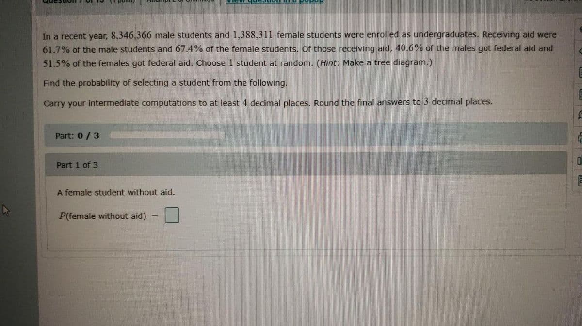 In a recent year, 8.346,366 male students and 1,388,311 female students were enrolled as undergraduates. Receiving aid were
61.7% of the male students and 67.4% of the female students. Of those receiving aid, 40.6% of the males got federal aid and
51.5% of the females got federal aid. Choose 1 student at random. (Hint: Make a tree diagram.)
Find the probability of selecting a student from the following.
Carry your intermediate computations to at least 4 decimal places. Round the final answers to 3 decimal places.
Part: 0/3
Part 1 of 3
A female student without aid.
P(female without aid)
