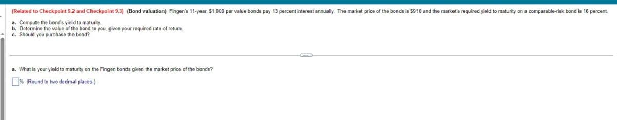 (Related to Checkpoint 9.2 and Checkpoint 9.3) (Bond valuation) Fingen's 11-year, $1,000 par value bonds pay 13 percent interest annually. The market price of the bonds is $910 and the market's required yield to maturity on a comparable-risk bond is 16 percent.
a. Compute the bond's yield to maturity.
b. Determine the value of the bond to you, given your required rate of return.
c. Should you purchase the bond?
a. What is your yield to maturity on the Fingen bonds given the market price of the bonds?
% (Round to two decimal places.)