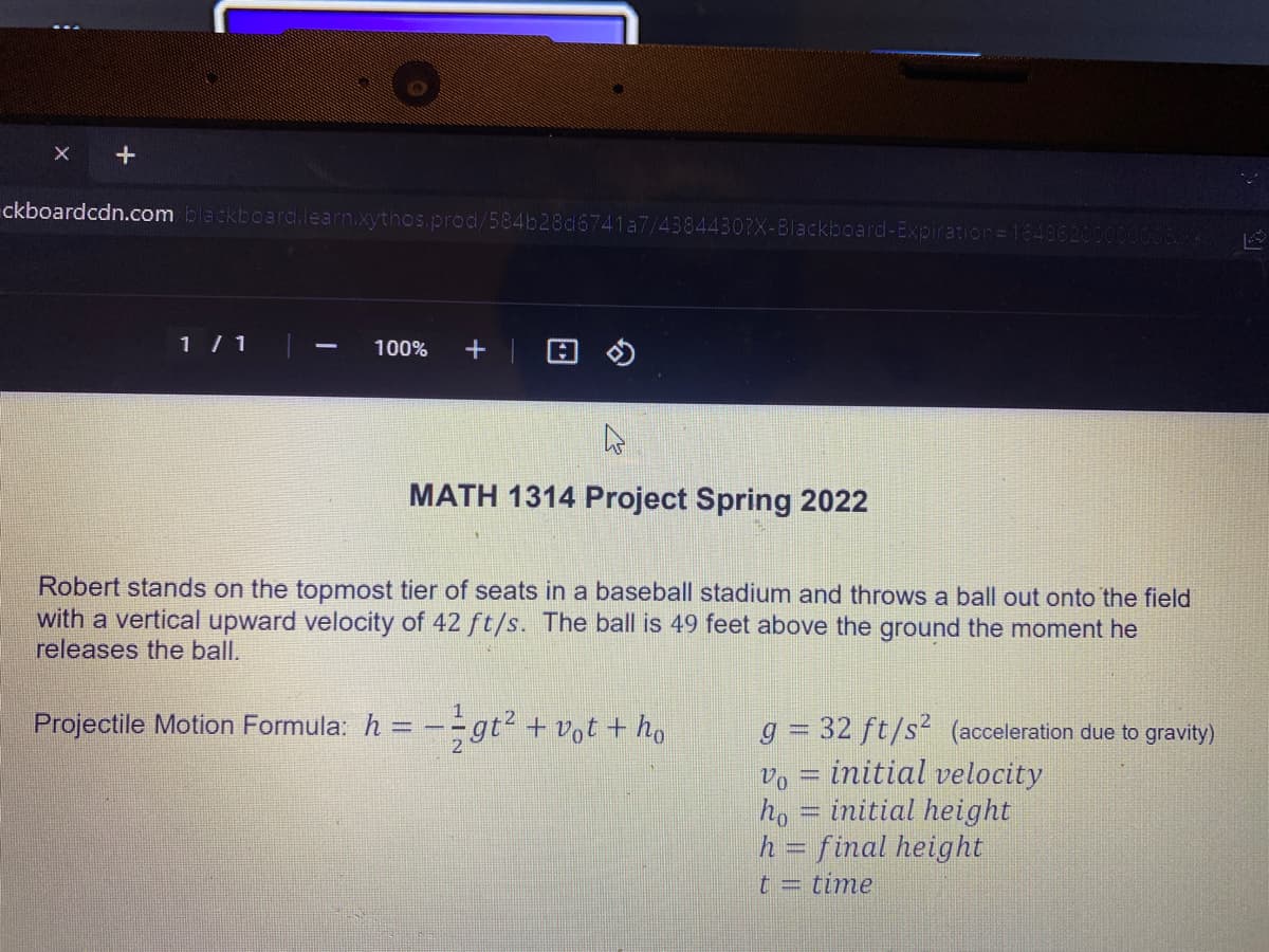 ckboardcdn.com blackboarda.learn.xythos.prod/584b28d6741a7/43844307X-Blackboard-Expiration=1548620000
1 / 1
+ | 回の
100%
|
MATH 1314 Project Spring 2022
Robert stands on the topmost tier of seats in a baseball stadium and throws a ball out onto the field
with a vertical upward velocity of 42 ft/s. The ball is 49 feet above the ground the moment he
releases the ball.
Projectile Motion Formula: h = –
gt².
+ vot + ho
g = 32 ft/s (acceleration due to gravity)
initial velocity
Vo
ho = initial height
h = final height
time
