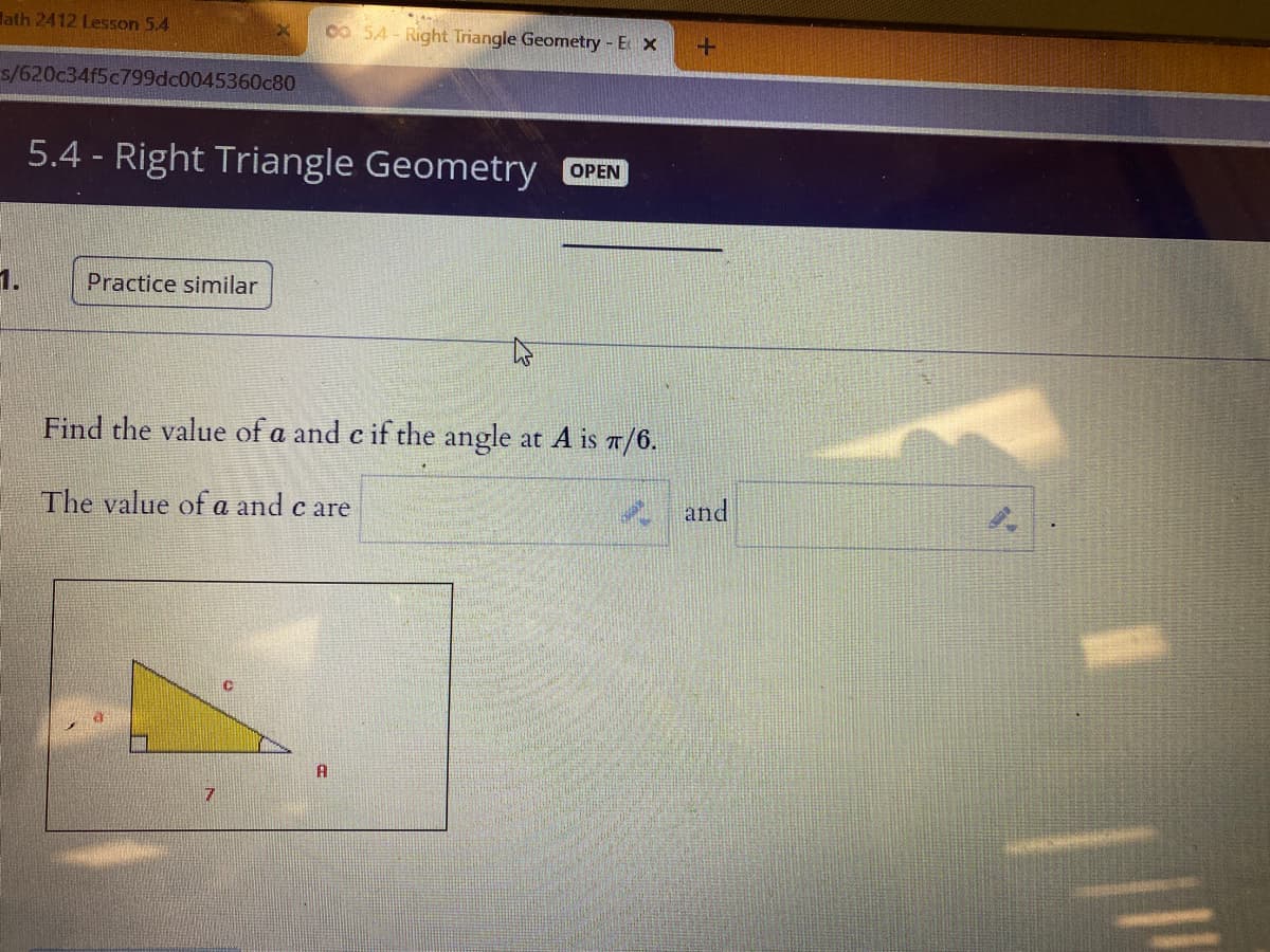 lath 2412 Lesson 5.4
Co 54- Right Triangle Geometry - E X
s/620c34f5c799dc0045360c80
5.4 - Right Triangle Geometry OPEN
1.
Practice similar
Find the value of a and c if the angle at A is 7/6.
The value of a and c are
* and
A
