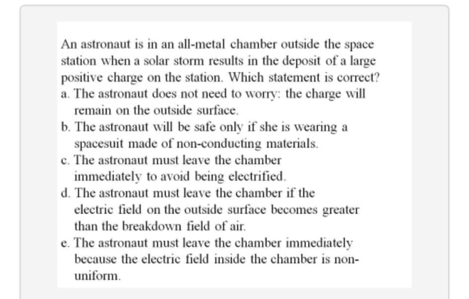 An astronaut is in an all-metal chamber outside the space
station when a solar storm results in the deposit of a large
positive charge on the station. Which statement is correct?
a. The astronaut does not need to worry: the charge will
remain on the outside surface.
b. The astronaut will be safe only if she is wearing a
spacesuit made of non-conducting materials.
c. The astronaut must leave the chamber
immediately to avoid being electrified.
d. The astronaut must leave the chamber if the
electric field on the outside surface becomes greater
than the breakdown field of air.
e. The astronaut must leave the chamber immediately
because the electric field inside the chamber is non-
uniform.
