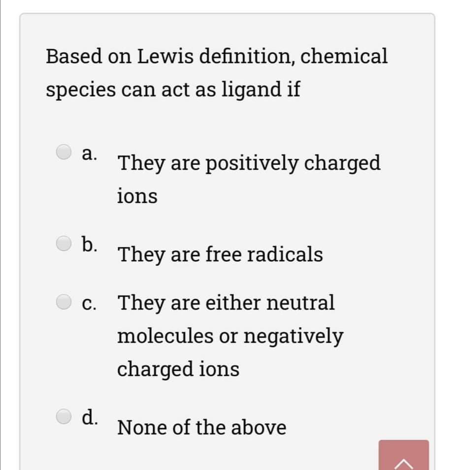 Based on Lewis definition, chemical
species can act as ligand if
а.
They are positively charged
ions
b.
They are free radicals
С.
c. They are either neutral
molecules or negatively
charged ions
O d.
None of the above
