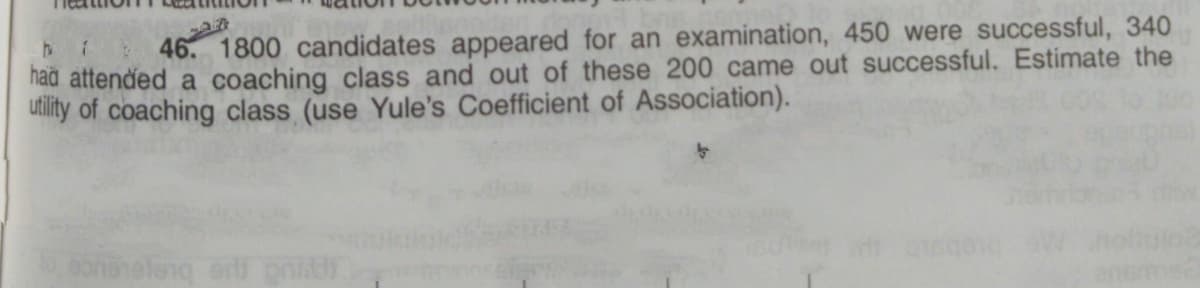 46 1800 candidates appeared for an examination, 450 were successful, 340
had attended a coaching class and out of these 200 came out successful. Estimate the
utility of coaching class (use Yule's Coefficient of Association).
