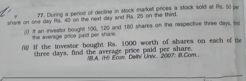 77. During a period of decline in stock market prices a stock sold at Rs. 50 per
share on one day Rs. 40 on the next day and Rs. 25 on the third.
(1) If an investor bought 100, 120 and 180 shares on the respective three days, find
the average price paid per share.
(ti) If the investor bought Rs. 1000 worth of shares on each of the
three days, find the average price paid per share.
IB.A. (H) Econ. Delhi Univ.. 2007: B.Com...
