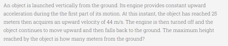 An object is launched vertically from the ground. Its engine provides constant upward
acceleration during the the first part of its motion. At this instant, the object has reached 25
meters then acquires an upward velocity of 44 m/s. The engine is then turned off and the
object continues to move upward and then falls back to the ground. The maximum height
reached by the object is how many meters from the ground?
