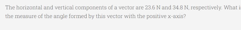 The horizontal and vertical components of a vector are 23.6 N and 34.8 N, respectively. What i:
the measure of the angle formed by this vector with the positive x-axis?
