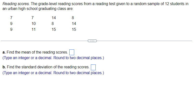 Reading scores. The grade-level reading scores from a reading test given to a random sample of 12 students in
an urban high school graduating class are:
7
9
9
7
10
11
14
8
15
8
14
15
a. Find the mean of the reading scores.
(Type an integer or a decimal. Round to two decimal places.)
b. Find the standard deviation of the reading scores.
(Type an integer or a decimal. Round to two decimal places.)