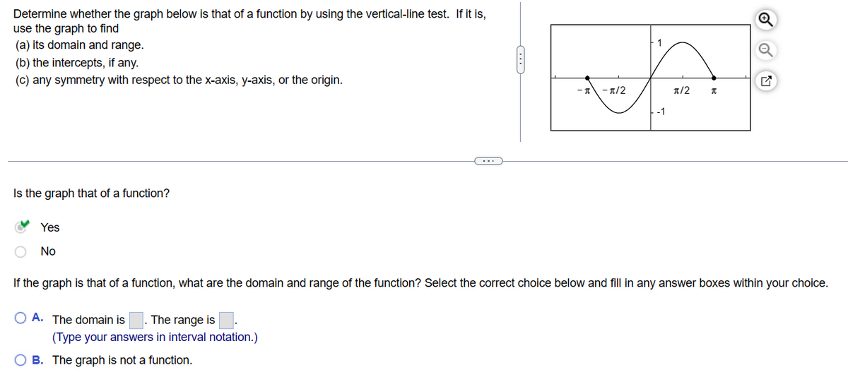 Determine whether the graph below is that of a function by using the vertical-line test. If it is,
use the graph to find
(a) its domain and range.
(b) the intercepts, if any.
(c) any symmetry with respect to the x-axis, y-axis, or the origin.
Is the graph that of a function?
Yes
No
C---
OA. The domain is The range is
(Type your answers in interval notation.)
O B. The graph is not a function.
-π/2
-1
π/2 π
ON
If the graph is that of a function, what are the domain and range of the function? Select the correct choice below and fill in any answer boxes within your choice.