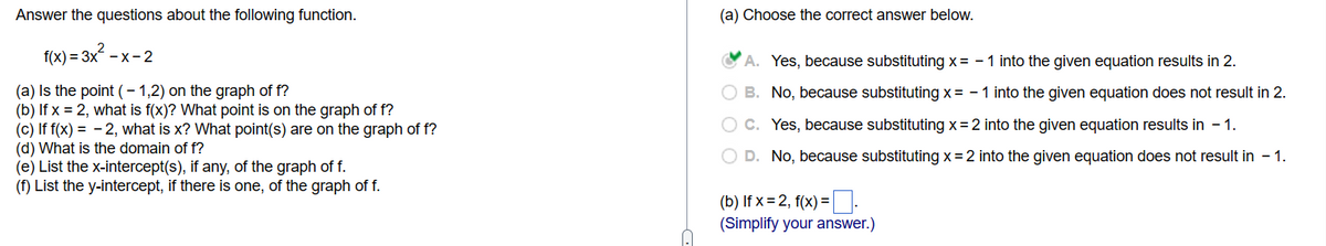 Answer the questions about the following function.
f(x)=3x²-x-2
(a) Is the point (-1,2) on the graph of f?
(b) If x = 2, what is f(x)? What point is on the graph of f?
(c) If f(x) = -2, what is x? What point(s) are on the graph of f?
(d) What is the domain of f?
(e) List the x-intercept(s), if any, of the graph of f.
(f) List the y-intercept, if there is one, of the graph of f.
(a) Choose the correct answer below.
A. Yes, because substituting x = -1 into the given equation results in 2.
B. No, because substituting x= -1 into the given equation does not result in 2.
C. Yes, because substituting x=2 into the given equation results in - 1.
D. No, because substituting x = 2 into the given equation does not result in - 1.
(b) If x=2, f(x) =
(Simplify your answer.)