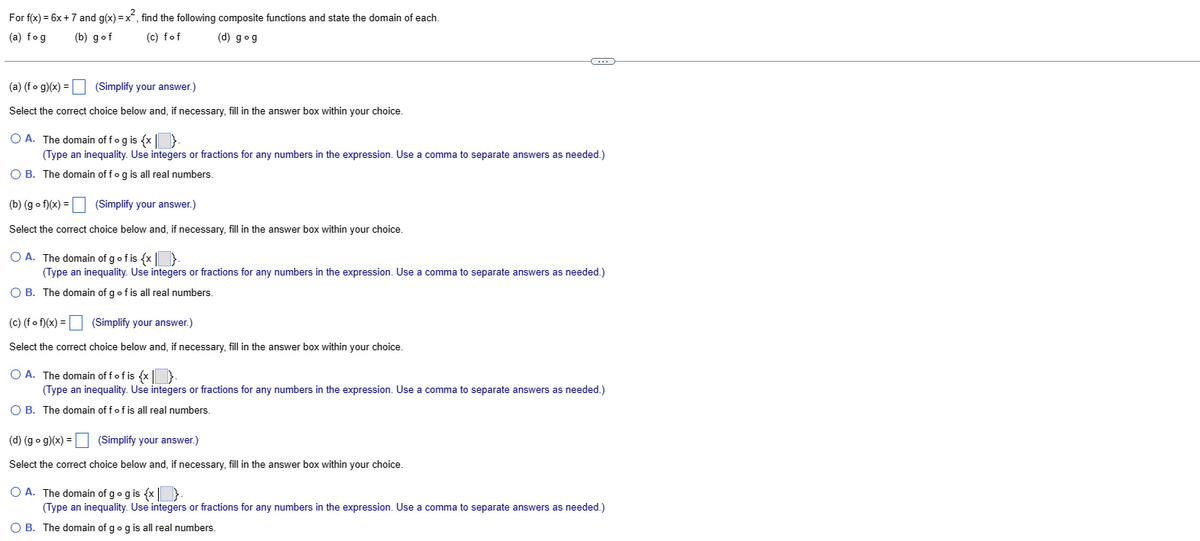 For f(x) = 6x + 7 and g(x)=x², find the following composite functions and state the domain of each.
(a) fog
(b) gof
(c) fof
(d) gog
(a) (fog)(x) =
(Simplify your answer.)
Select the correct choice below and, if necessary, fill in the answer box within your choice.
O A. The domain of fog is {x|
(Type an inequality. Use integers or fractions for any numbers in the expression. Use a comma to separate answers as needed.)
O B. The domain of fog is all real numbers.
C
(b) (gof)(x) =
(Simplify your answer.)
Select the correct choice below and, if necessary, fill in the answer box within your choice.
OA. The domain of g of is {x}.
(Type an inequality. Use integers or fractions for any numbers in the expression. Use a comma to separate answers as needed.)
O B. The domain of g of is all real numbers.
(c) (f of)(x) =
(Simplify your answer.)
Select the correct choice below and, if necessary, fill in the answer box within your choice.
O A. The domain off of is {x}.
(Type an inequality. Use integers or fractions for any numbers in the expression. Use a comma to separate answers as needed.)
O B. The domain off of is all real numbers.
(d) (gog)(x) = (Simplify your answer.)
Select the correct choice below and, if necessary, fill in the answer box within your choice.
O A. The domain of g og is {x}
(Type an inequality. Use integers or fractions for any numbers in the expression. Use a comma to separate answers as needed.)
O B. The domain of g og is all real numbers.