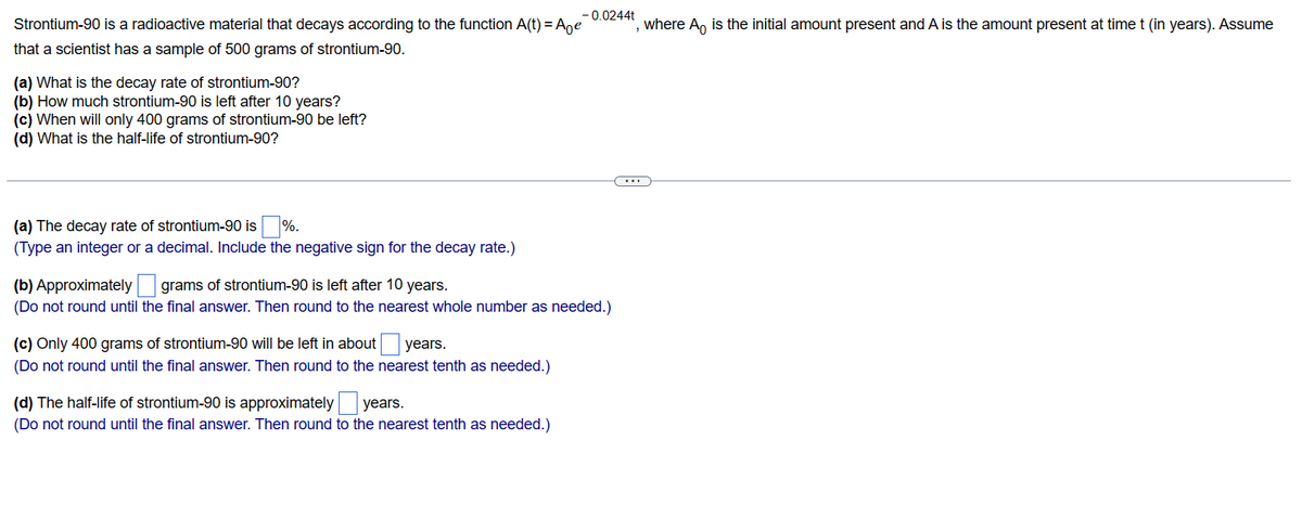 Strontium-90 is a radioactive material that decays according to the function A(t) = Age
that a scientist has a sample of 500 grams of strontium-90.
(a) What is the decay rate of strontium-90?
(b) How much strontium-90 is left after 10 years?
(c) When will only 400 grams of strontium-90 be left?
(d) What is the half-life of strontium-90?
(a) The decay rate of strontium-90 is
%.
(Type an integer or a decimal. Include the negative sign for the decay rate.)
-0.0244t
(b) Approximately
grams of strontium-90 is left after 10 years.
(Do not round until the final answer. Then round to the nearest whole number as needed.)
(c) Only 400 grams of strontium-90 will be left in about years.
(Do not round until the final answer. Then round to the nearest tenth as needed.)
(d) The half-life of strontium-90 is approximately years.
(Do not round until the final answer. Then round to the nearest tenth as needed.)
, where A is the initial amount present and A is the amount present at time t (in years). Assume