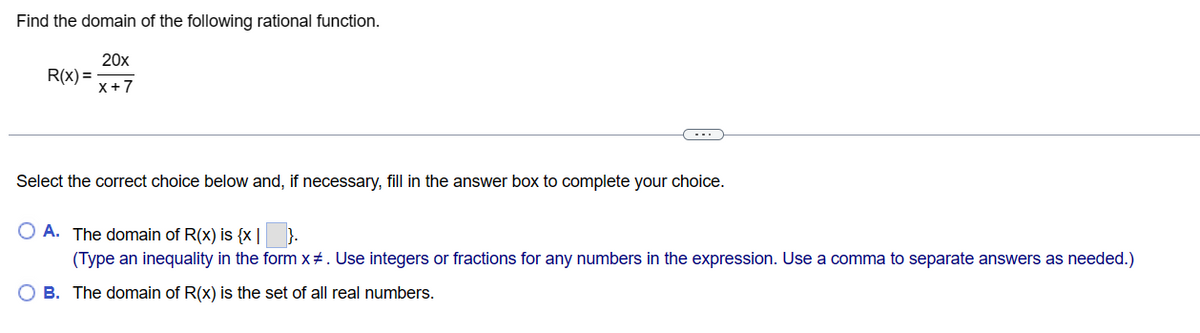 Find the domain of the following rational function.
20x
X+7
R(x) =
Select the correct choice below and, if necessary, fill in the answer box to complete your choice.
OA. The domain of R(x) is {x| }.
(Type an inequality in the form x#. Use integers or fractions for any numbers in the expression. Use a comma to separate answers as needed.)
O B. The domain of R(x) is the set of all real numbers.