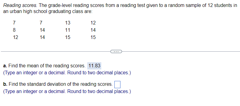 Reading scores. The grade-level reading scores from a reading test given to a random sample of 12 students in
an urban high school graduating class are:
7
8
12
7
14
14
13
11
15
12
14
15
a. Find the mean of the reading scores. 11.83
(Type an integer or a decimal. Round to two decimal places.)
b. Find the standard deviation of the reading scores.
(Type an integer or a decimal. Round to two decimal places.)