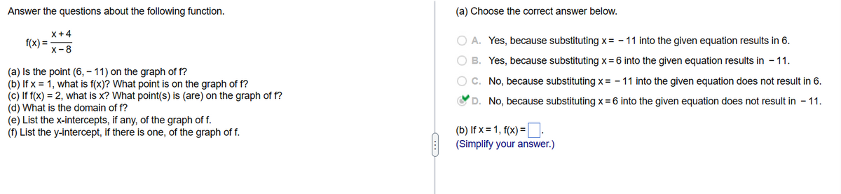 Answer the questions about the following function.

\[ f(x) = \frac{x + 4}{x - 8} \]

(a) Is the point (6, -11) on the graph of f?  
(b) If x = 1, what is f(x)? What point is on the graph of f?  
(c) If f(x) = 2, what is x? What point(s) is (are) on the graph of f?  
(d) What is the domain of f?  
(e) List the x-intercepts, if any, of the graph of f.  
(f) List the y-intercept, if there is one, of the graph of f.  

---

(a) Choose the correct answer below.

- ○ A. Yes, because substituting \( x = -11 \) into the given equation results in 6.
- ○ B. Yes, because substituting \( x = 6 \) into the given equation results in -11.
- ○ C. No, because substituting \( x = -11 \) into the given equation does not result in 6.
- ✔ D. No, because substituting \( x = 6 \) into the given equation does not result in -11.

(b) If \( x = 1 \), \( f(x) = \_\_\_\_ \).  
(Simplify your answer.)