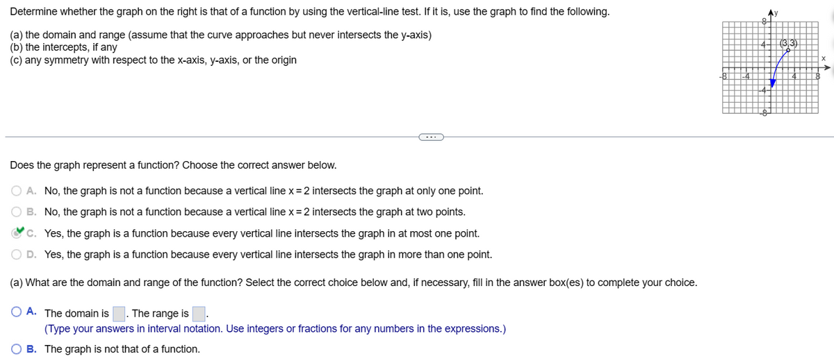 Determine whether the graph on the right is that of a function by using the vertical-line test. If it is, use the graph to find the following.
(a) the domain and range (assume that the curve approaches but never intersects the y-axis)
(b) the intercepts, if any
(c) any symmetry with respect to the x-axis, y-axis, or the origin
Does the graph represent a function? Choose the correct answer below.
O A. No, the graph is not a function because a vertical line x = 2 intersects the graph at only one point.
O B.
No, the graph is not a function because a vertical line x = 2 intersects the graph at two points.
c.
Yes, the graph is a function because every vertical line intersects the graph in at most one point.
O D.
Yes, the graph is a function because every vertical line intersects the graph in more than one point.
(a) What are the domain and range of the function? Select the correct choice below and, if necessary, fill in the answer box(es) to complete your choice.
O A. The domain is The range is
(Type your answers in interval notation. Use integers or fractions for any numbers in the expressions.)
OB. The graph is not that of a function.