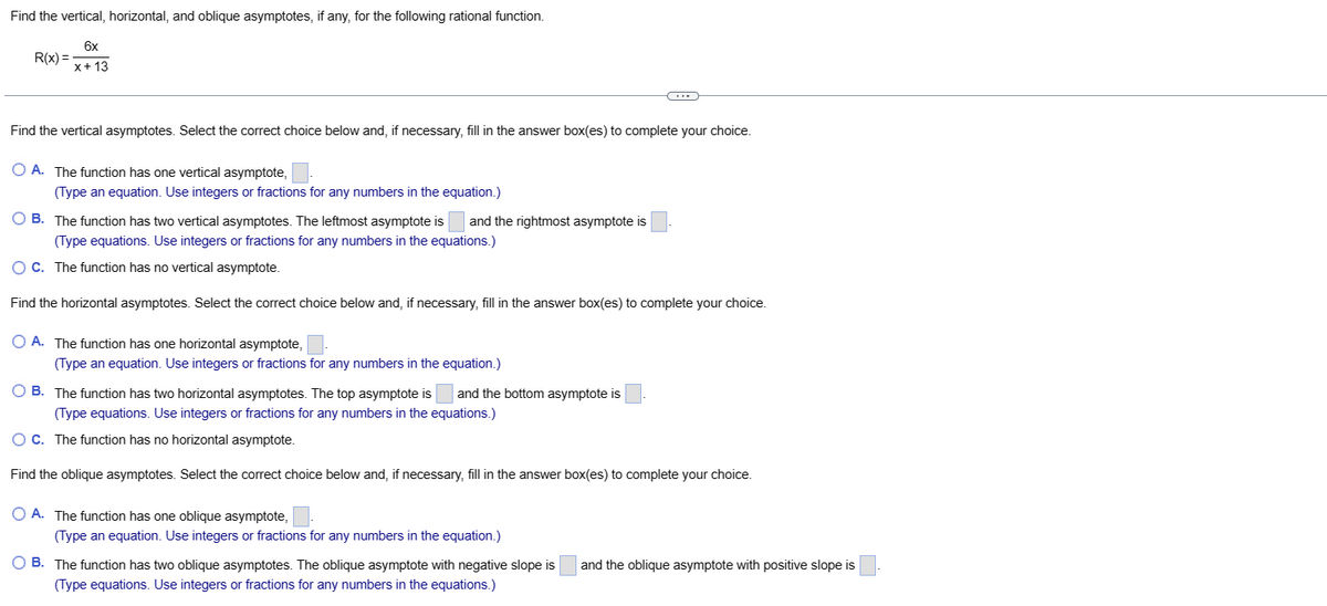 Find the vertical, horizontal, and oblique asymptotes, if any, for the following rational function.
6x
x + 13
R(x) =
Find the vertical asymptotes. Select the correct choice below and, if necessary, fill in the answer box(es) to complete your choice.
O A. The function has one vertical asymptote,
(Type an equation. Use integers or fractions for any numbers in the equation.)
OB. The function has two vertical asymptotes. The leftmost asymptote is
and the rightmost asymptote is
(Type equations. Use integers or fractions for any numbers in the equations.)
O C. The function has no vertical asymptote.
Find the horizontal asymptotes. Select the correct choice below and, if necessary, fill in the answer box(es) to complete your choice.
OA. The function has one horizontal asymptote,
(Type an equation. Use integers or fractions for any numbers in the equation.)
O B. The function has two horizontal asymptotes. The top asymptote is and the bottom asymptote is
(Type equations. Use integers or fractions for any numbers in the equations.)
OC. The function has no horizontal asymptote.
Find the oblique asymptotes. Select the correct choice below and, if necessary, fill in the answer box(es) to complete your choice.
O A. The function has one oblique asymptote,
(Type an equation. Use integers or fractions for any numbers in the equation.)
O B. The function has two oblique asymptotes. The oblique asymptote with negative slope is and the oblique asymptote with positive slope is
(Type equations. Use integers or fractions for any numbers in the equations.)