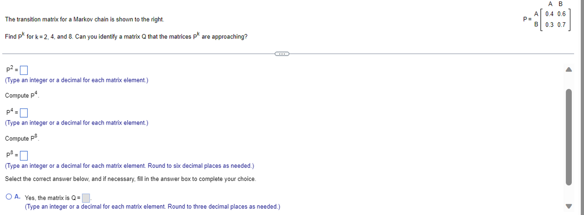 The transition matrix for a Markov chain is shown to the right.
Find pk for k=2, 4, and 8. Can you identify a matrix Q that the matrices pk are approaching?
p²-
(Type an integer or a decimal for each matrix element.)
Compute p4
p4=
(Type an integer or a decimal for each matrix element.)
Compute på
på =
(Type an integer or a decimal for each matrix element. Round to six decimal places as needed.)
Select the correct answer below, and if necessary, fill in the answer box to complete your choice.
C...
O A. Yes, the matrix is Q=
(Type an integer or a decimal for each matrix element. Round to three decimal places as needed.)
P=
A B
A 0.4 0.6
0.3 0.7