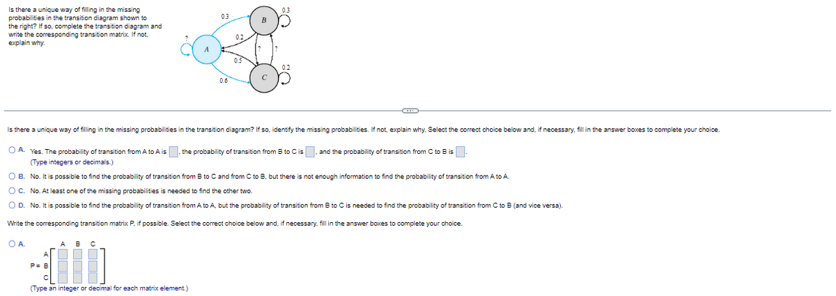 Is there a unique way of filling in the missing
probabilities in the transition diagram shown to
the right? If so, complete the transition diagram and
write the corresponding transition matrix. If not,
explain why.
A
О А.
0.3
200
(Type an integer or decimal for each matrix element.)
B
Is there a unique way of filling in the missing probabilities in the transition diagram? If so, identify the missing probabilities. If not, explain why. Select the correct choice below and, if necessary, fill in the answer boxes to complete your choice.
с
OA. Yes. The probability of transition from A to A is the probability of transition from B to C is, and the probability f transition from C to B is.
(Type integers or decimals.)
O B. No. It is possible to find the probability of transition from B to C and from C to B, but there is not enough information to find the probability of transition from A to A.
O C. No. At least one of the missing probabilities is needed to find the other two.
O D. No. It is possible to find the probability of transition from A to A, but the probability of transition from B to C is needed to find the probability of transition from C to B (and vice versa).
Write the corresponding transition matrix P, if possible. Select the correct choice below and, if necessary, fill in the answer boxes to complete your choice.