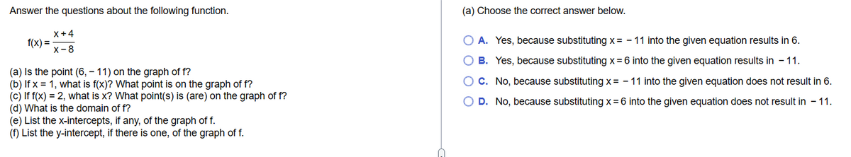 Answer the questions about the following function.
X+4
X-8
f(x) =
(a) Is the point (6, - 11) on the graph of f?
(b) If x = 1, what is f(x)? What point is on the graph of f?
(c) If f(x) = 2, what is x? What point(s) is (are) on the graph of f?
(d) What is the domain of f?
(e) List the x-intercepts, if any, of the graph of f.
(f) List the y-intercept, if there is one, of the graph of f.
(a) Choose the correct answer below.
O A. Yes, because substituting x = -11 into the given equation results in 6.
O B. Yes, because substituting x = 6 into the given equation results in - 11.
C. No, because substituting x= -11 into the given equation does not result in 6.
O D. No, because substituting x = 6 into the given equation does not result in - 11.
