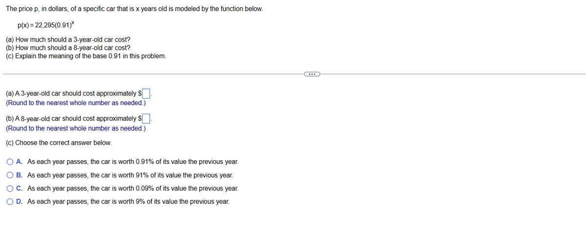 The price p, in dollars, of a specific car that is x years old is modeled by the function below.
p(x)=22,295(0.91)*
(a) How much should a 3-year-old car cost?
(b) How much should a 8-year-old car cost?
(c) Explain the meaning of the base 0.91 in this problem.
(a) A 3-year-old car should cost approximately $
(Round to the nearest whole number as needed.)
(b) A 8-year-old car should cost approximately $
(Round to the nearest whole number as needed.)
(c) Choose the correct answer below.
O A. As each year passes, the car is worth 0.91% of its value the previous year.
O B. As each year passes, the car is worth 91% of its value the previous year.
O C. As each year passes, the car is worth 0.09% of its value the previous year.
D. As each year passes, the car is worth 9% of its value the previous year.