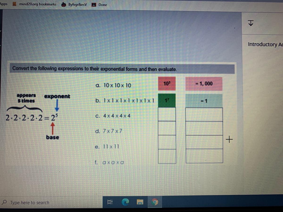 Apps
E musd20.org bookmarks
Byfvgr&esV
A Done
Introductory Ac
Convert the following expressions to their exponential forms and then evaluate.
a. 10x 10 x 10
10
= 1, 000
appears
5 times
exponent
b. 1x1x1x1 x1x1x1
17
= 1
2-2-2.2.2=2
с. 4x4 x4х 4
d. 7x7 x7
base
e. 11 x11
f. axaxa
Type here to search
近
