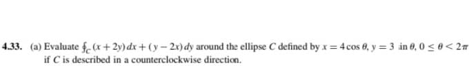 4.33. (a) Evaluate f,(x+2y) dx+ (y – 2x) dy around the ellipse C defined by x = 4 cos 6, y = 3 in 6, 0 < 0 < 27
if C is described in a counterclockwise direction.
