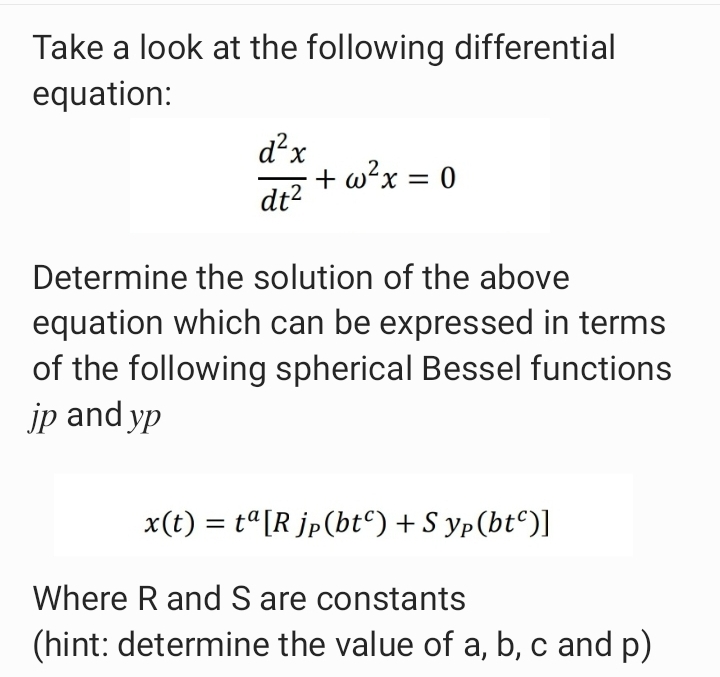 Take a look at the following differential
equation:
d²x
+ w?x = 0
dt?
%3D
Determine the solution of the above
equation which can be expressed in terms
of the following spherical Bessel functions
jp and yp
x(t) = t"[R jp(bt°) + S yp(bt^)]
Where R and S are constants
(hint: determine the value of a, b, c and p)
