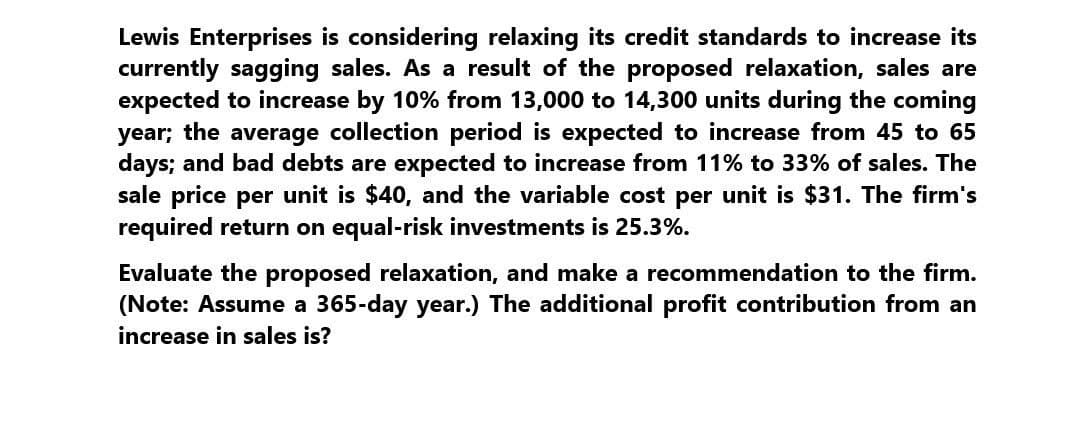 Lewis Enterprises is considering relaxing its credit standards to increase its
currently sagging sales. As a result of the proposed relaxation, sales are
expected to increase by 10% from 13,000 to 14,300 units during the coming
year; the average collection period is expected to increase from 45 to 65
days; and bad debts are expected to increase from 11% to 33% of sales. The
sale price per unit is $40, and the variable cost per unit is $31. The firm's
required return on equal-risk investments is 25.3%.
Evaluate the proposed relaxation, and make a recommendation to the firm.
(Note: Assume a 365-day year.) The additional profit contribution from an
increase in sales is?