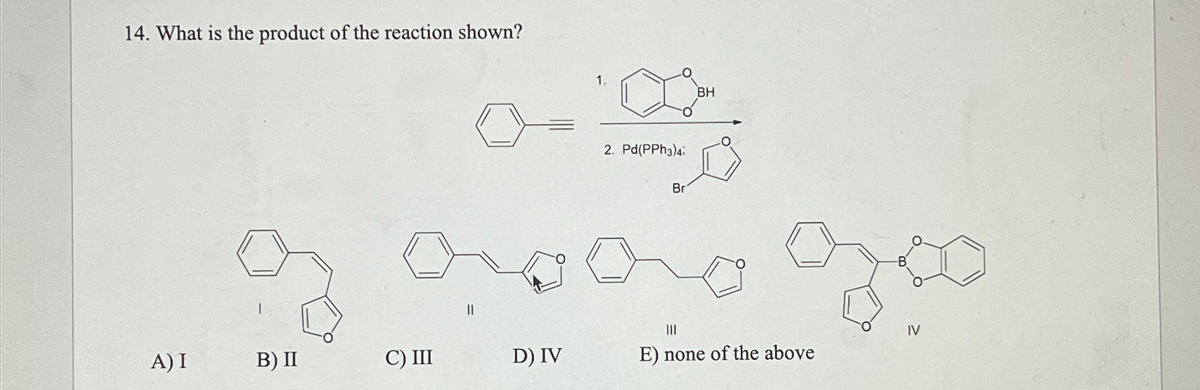 14. What is the product of the reaction shown?
A) I
B) II
C) III
||
D) IV
1.
BH
2. Pd(PPh3)4;
Br
III
E) none of the above
B
IV