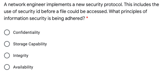 A network engineer implements a new security protocol. This includes the
use of security id before a file could be accessed. What principles of
information security is being adhered? *
Confidentiality
Storage Capability
Integrity
O Availability
