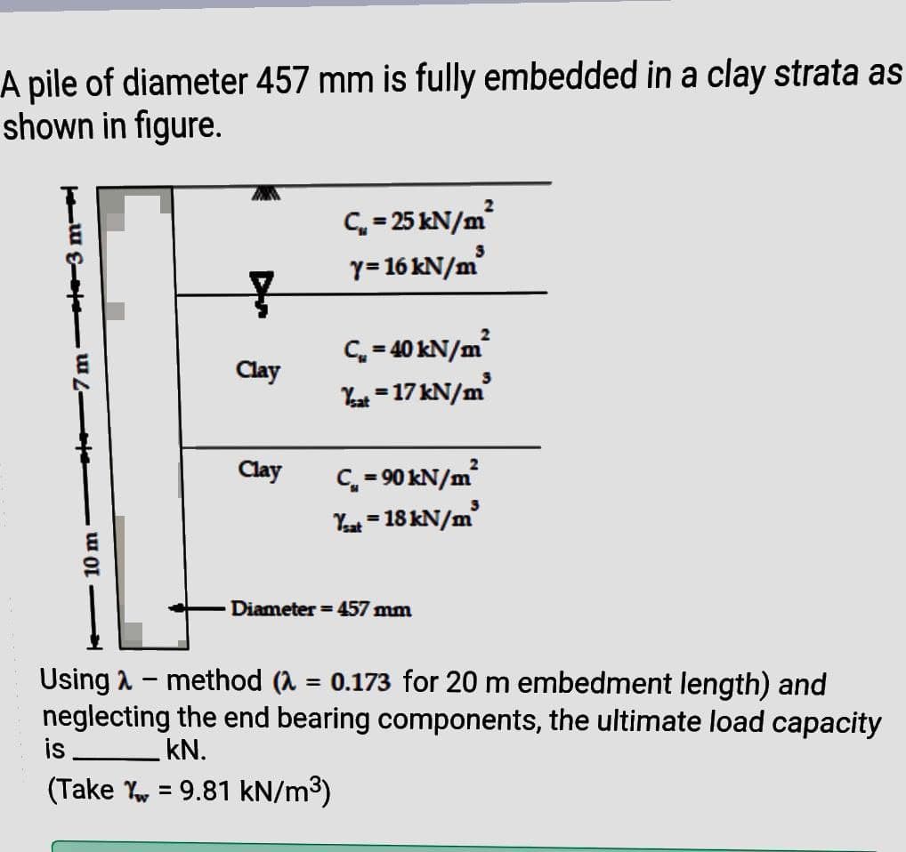 A pile of diameter 457 mm is fully embedded in a clay strata as
shown in figure.
C,- 25 KN/m
y= 16 kN/m
C = 40 kN/m
Yo - 17 kN/m²
Clay
Clay
C = 90 kN/m
Yat = 18 kN/m
%3D
Diameter = 457 mm
Using a - method (A = 0.173 for 20 m embedment length) and
neglecting the end bearing components, the ultimate load capacity
is.
kN.
(Take Yy = 9.81 kN/m³)
%3D
